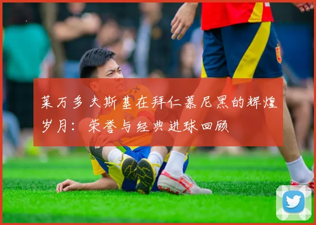 莱万多夫斯基在拜仁慕尼黑的辉煌岁月：荣誉与经典进球回顾