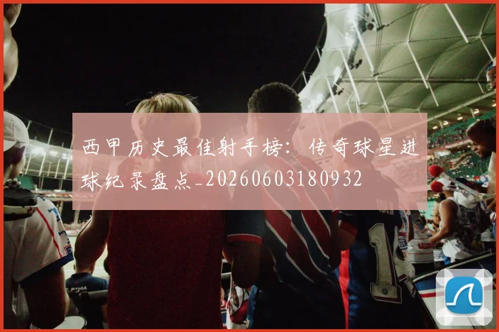 西甲历史最佳射手榜：传奇球星进球纪录盘点_20260603180932