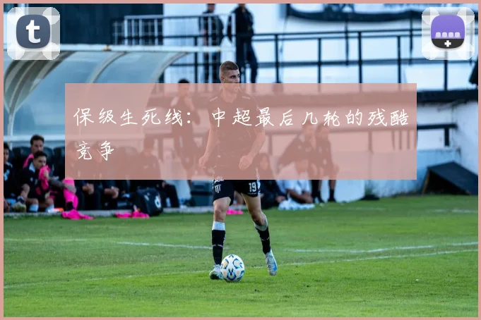 保级生死线:中超最后几轮的残酷竞争