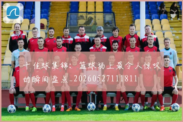 十佳球集锦:篮球场上最令人惊叹的瞬间盘点_20260527111811