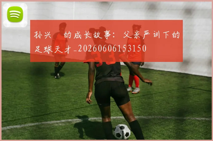 孙兴慜的成长故事:父亲严训下的足球天才_20260606153150