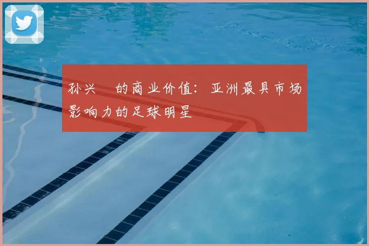 孙兴慜的商业价值:亚洲最具市场影响力的足球明星