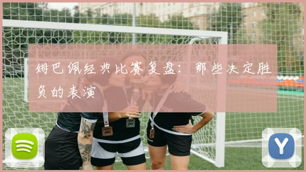 姆巴佩经典比赛复盘:那些决定胜负的表演