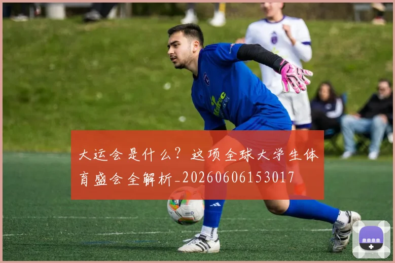 大运会是什么?这项全球大学生体育盛会全解析_20260606153017