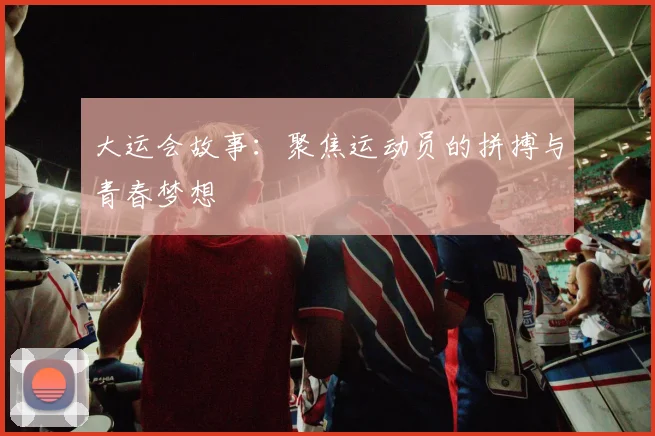 大运会故事：聚焦运动员的拼搏与青春梦想
