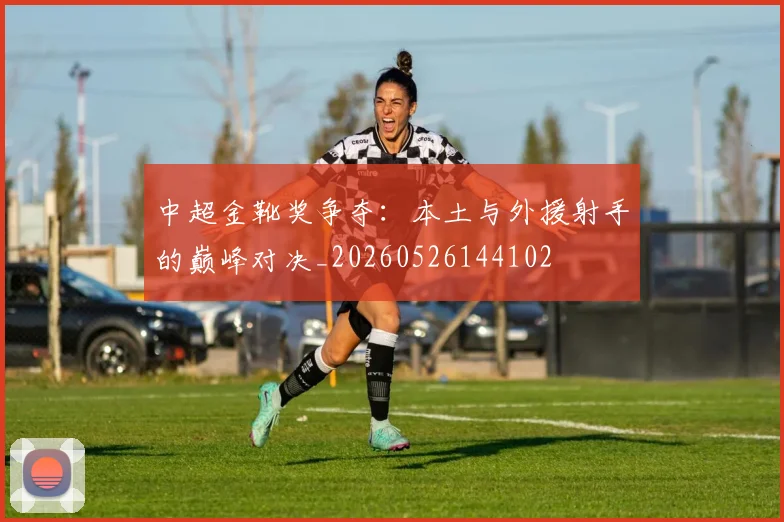 中超金靴奖争夺：本土与外援射手的巅峰对决_20260526144102