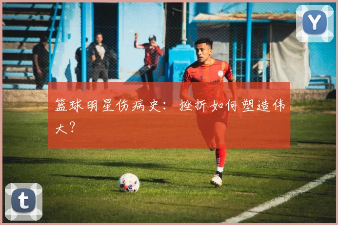 篮球明星伤病史：挫折如何塑造伟大？