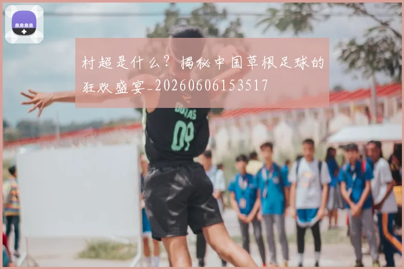 村超是什么？揭秘中国草根足球的狂欢盛宴_20260606153517