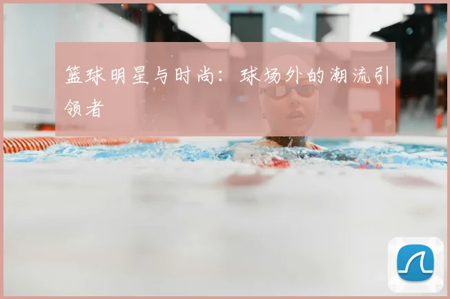 篮球明星与时尚:球场外的潮流引领者