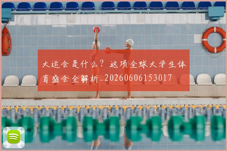大运会是什么？这项全球大学生体育盛会全解析_20260606153017