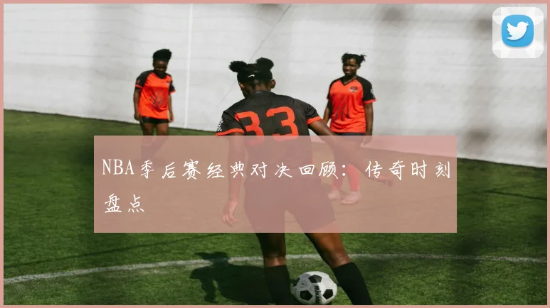 NBA季后赛经典对决回顾:传奇时刻盘点