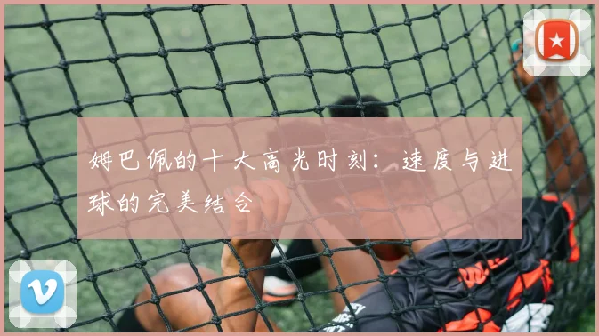 姆巴佩的十大高光时刻:速度与进球的完美结合