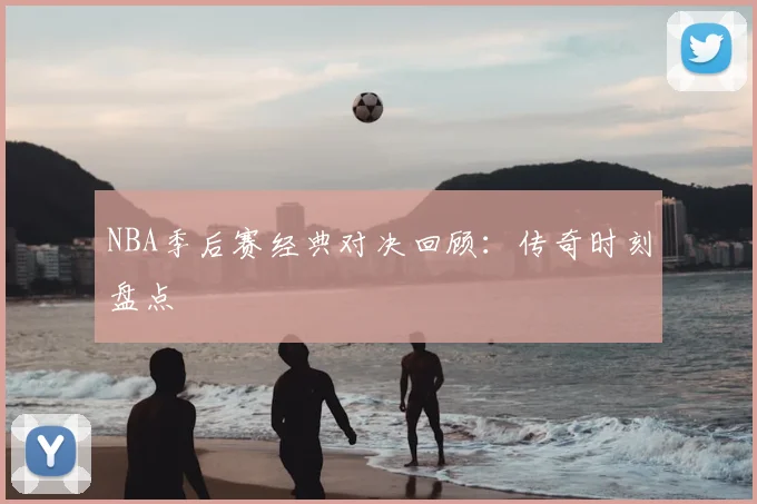 NBA季后赛经典对决回顾：传奇时刻盘点