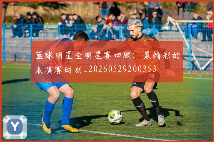 篮球明星全明星赛回顾：最精彩的表演赛时刻_20260529200353